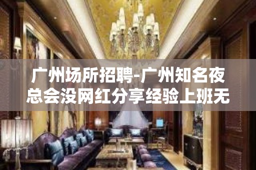 广州场所招聘-广州知名夜总会没网红分享经验上班无忧