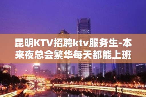 昆明KTV招聘ktv服务生-本来夜总会繁华每天都能上班