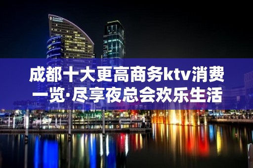 成都十大更高商务ktv消费一览·尽享夜总会欢乐生活的刺激