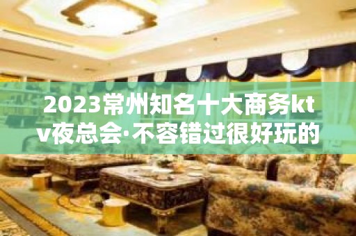 2023常州知名十大商务ktv夜总会·不容错过很好玩的那种