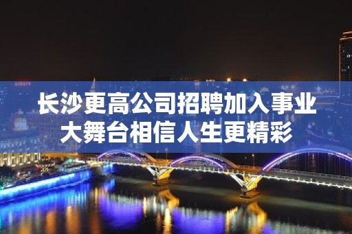 长沙更高公司招聘加入事业大舞台相信人生更精彩