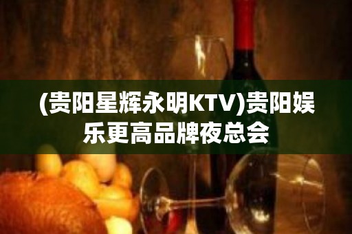 (贵阳星辉永明KTV)贵阳娱乐更高品牌夜总会