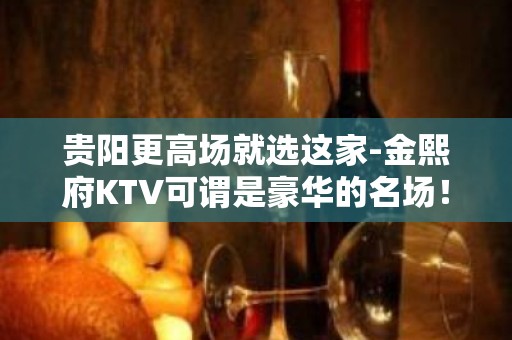 贵阳更高场就选这家-金熙府KTV可谓是豪华的名场！