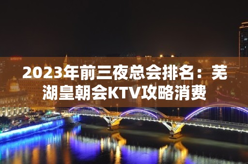 2023年前三夜总会排名：芜湖皇朝会KTV攻略消费