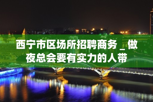 西宁市区场所招聘商务＿做夜总会要有实力的人带