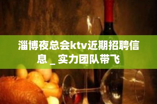 淄博夜总会ktv近期招聘信息＿实力团队带飞