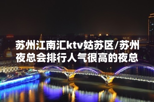 苏州江南汇ktv姑苏区/苏州夜总会排行人气很高的夜总会