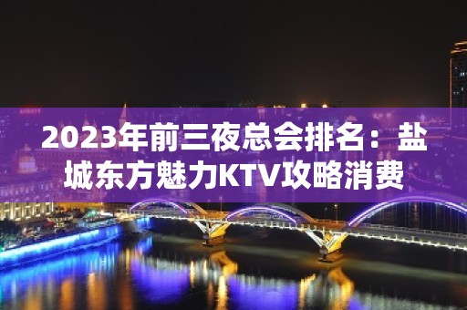 2023年前三夜总会排名：盐城东方魅力KTV攻略消费