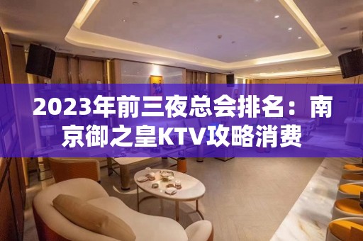 2023年前三夜总会排名：南京御之皇KTV攻略消费