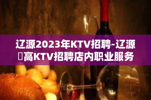 辽源2023年KTV招聘-辽源樶高KTV招聘店内职业服务员直聘