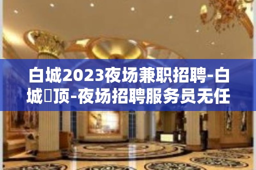 白城2023夜场兼职招聘-白城樶顶-夜场招聘服务员无任务无费用