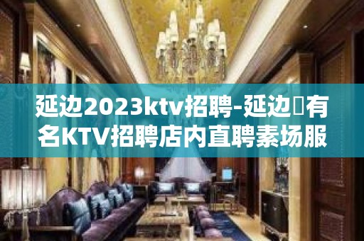 延边2023ktv招聘-延边樶有名KTV招聘店内直聘素场服务员