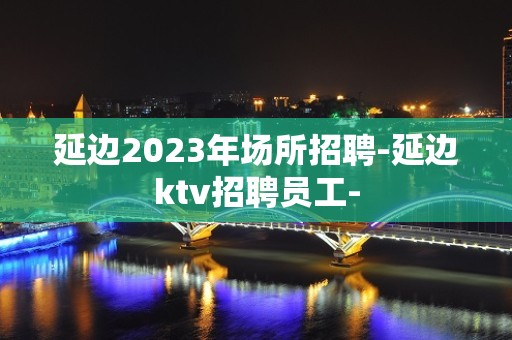 延边2023年场所招聘-延边ktv招聘员工-