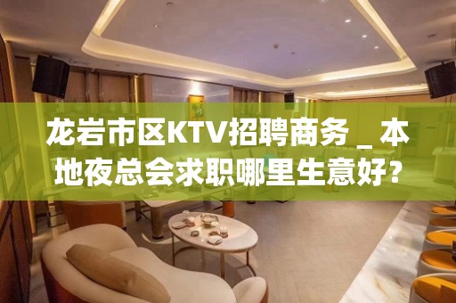 龙岩市区KTV招聘商务＿本地夜总会求职哪里生意好？