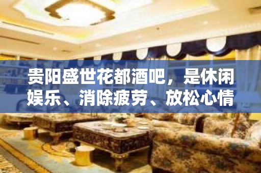 贵阳盛世花都酒吧，是休闲娱乐、消除疲劳、放松心情的好去处。