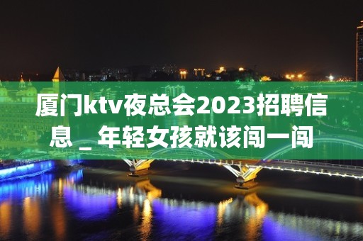 厦门ktv夜总会2023招聘信息＿年轻女孩就该闯一闯