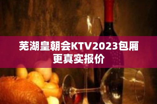 芜湖皇朝会KTV2023包厢更真实报价