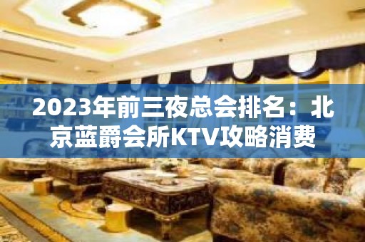 2023年前三夜总会排名：北京蓝爵会所KTV攻略消费