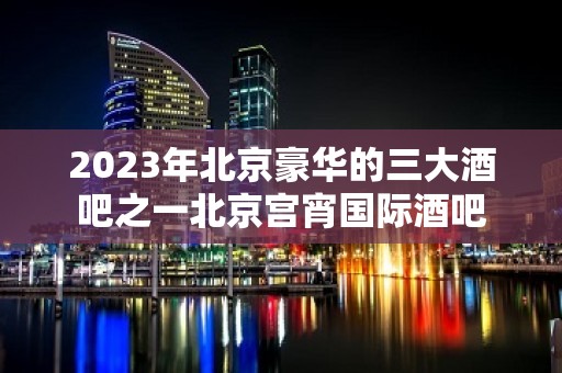 2023年北京豪华的三大酒吧之一北京宫宵国际酒吧