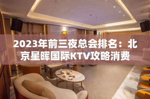 2023年前三夜总会排名：北京星晖国际KTV攻略消费