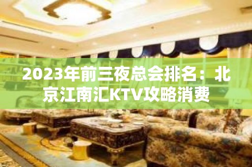 2023年前三夜总会排名：北京江南汇KTV攻略消费