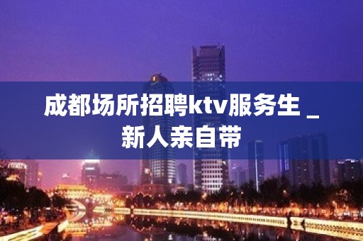 成都场所招聘ktv服务生＿新人亲自带