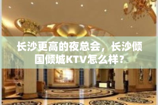 长沙更高的夜总会，长沙倾国倾城KTV怎么样？