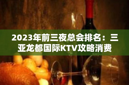 2023年前三夜总会排名：三亚龙都国际KTV攻略消费