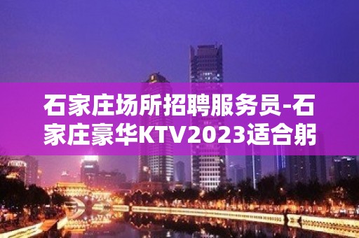 石家庄场所招聘服务员-石家庄豪华KTV2023适合躬体力行