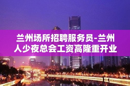 兰州场所招聘服务员-兰州人少夜总会工资高隆重开业孜孜不懈