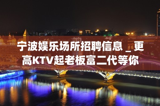 宁波娱乐场所招聘信息＿更高KTV起老板富二代等你