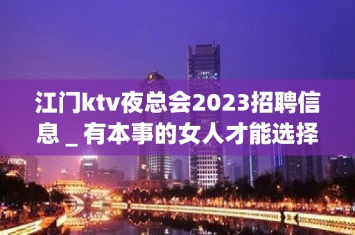 江门ktv夜总会2023招聘信息＿有本事的女人才能选择夜总会