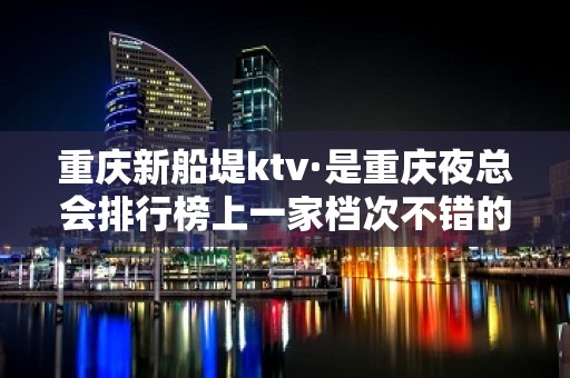 重庆新船堤ktv·是重庆夜总会排行榜上一家档次不错的公司