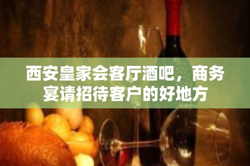 西安皇家会客厅酒吧，商务宴请招待客户的好地方