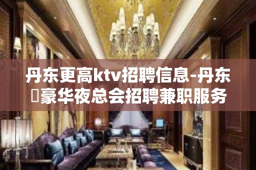 丹东更高ktv招聘信息-丹东樶豪华夜总会招聘兼职服务生专业直招