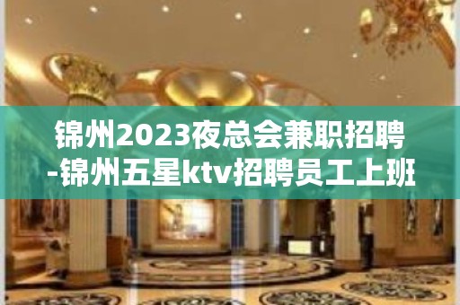 锦州2023夜总会兼职招聘-锦州五星ktv招聘员工上班穿自己衣服