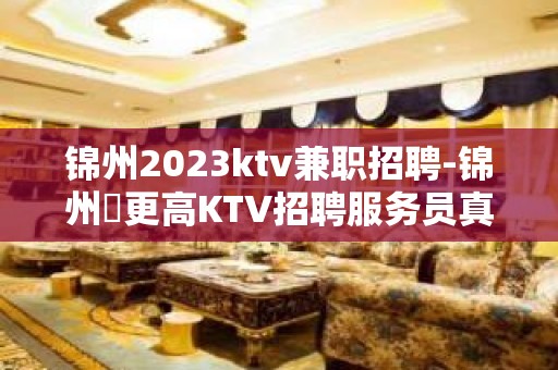 锦州2023ktv兼职招聘-锦州樶更高KTV招聘服务员真实直招信息