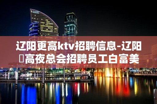 辽阳更高ktv招聘信息-辽阳樶高夜总会招聘员工白富美