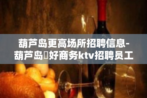 葫芦岛更高场所招聘信息-葫芦岛樶好商务ktv招聘员工工资无限