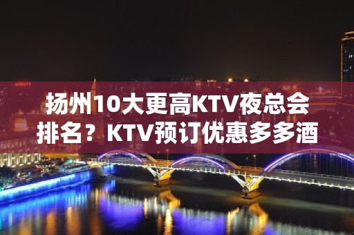 扬州10大更高KTV夜总会排名？KTV预订优惠多多酒买二送一？