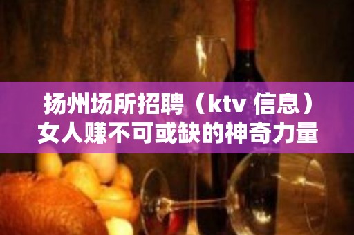 扬州场所招聘（ktv 信息）女人赚不可或缺的神奇力量