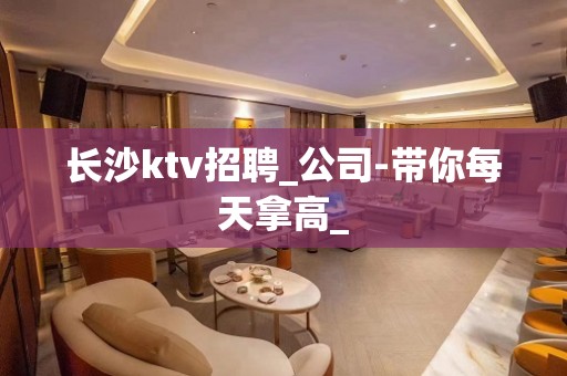 长沙ktv招聘_公司-带你每天拿高_