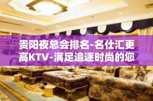 贵阳夜总会排名-名仕汇更高KTV-满足追逐时尚的您！