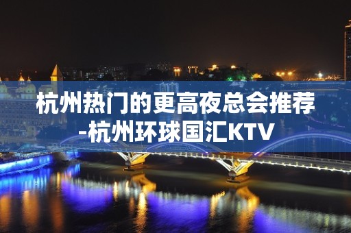 杭州热门的更高夜总会推荐-杭州环球国汇KTV