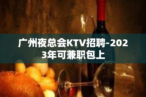 广州夜总会KTV招聘-2023年可兼职包上