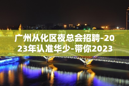 广州从化区夜总会招聘-2023年认准华少-带你2023