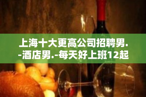 上海十大更高公司招聘男.-酒店男.-每天好上班12起