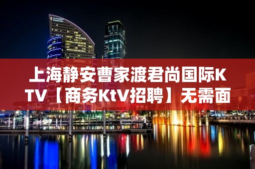 上海静安曹家渡君尚国际KTV【商务KtV招聘】无需面试上班技巧