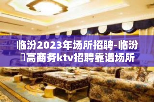 临汾2023年场所招聘-临汾樶高商务ktv招聘靠谱场所