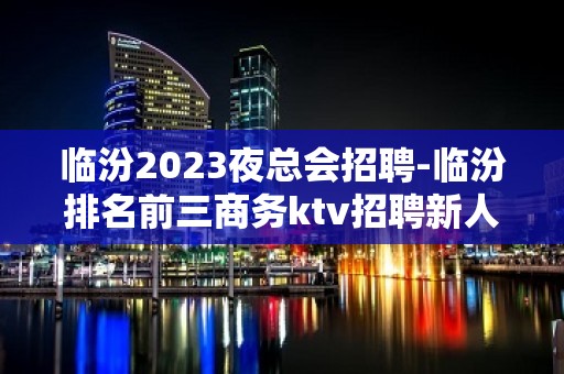 临汾2023夜总会招聘-临汾排名前三商务ktv招聘新人待遇优好